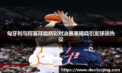 匈牙利与阿塞拜疆精彩对决赛果揭晓引发球迷热议